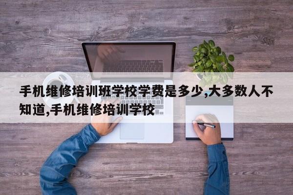 手机维修培训班学校学费是多少,大多数人不知道,手机维修培训学校