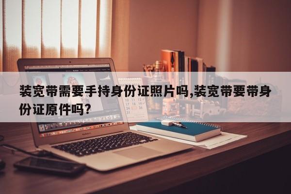装宽带需要手持身份证照片吗,装宽带要带身份证原件吗?
