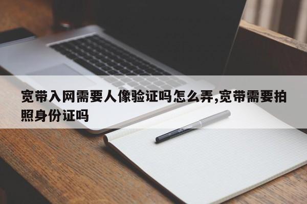 宽带入网需要人像验证吗怎么弄,宽带需要拍照身份证吗