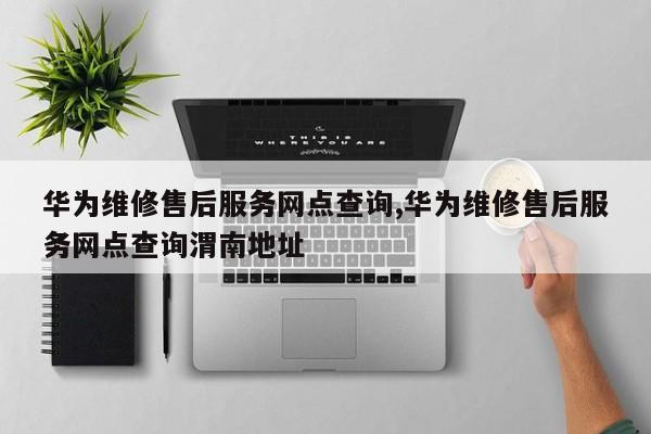 华为维修售后服务网点查询,华为维修售后服务网点查询渭南地址