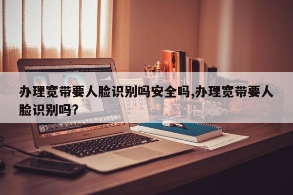 办理宽带要人脸识别吗安全吗,办理宽带要人脸识别吗?