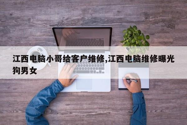 江西电脑小哥给客户维修,江西电脑维修曝光狗男女