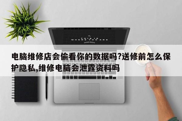 电脑维修店会偷看你的数据吗?送修前怎么保护隐私,维修电脑会泄露资料吗