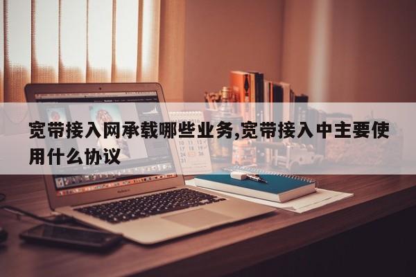 宽带接入网承载哪些业务,宽带接入中主要使用什么协议