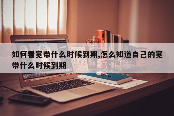 如何看宽带什么时候到期,怎么知道自己的宽带什么时候到期