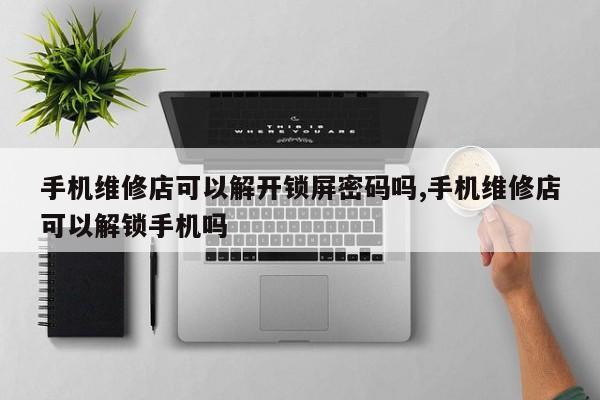 手机维修店可以解开锁屏密码吗,手机维修店可以解锁手机吗