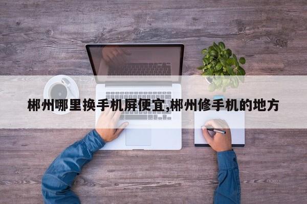 郴州哪里换手机屏便宜,郴州修手机的地方