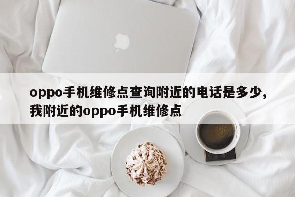 oppo手机维修点查询附近的电话是多少,我附近的oppo手机维修点
