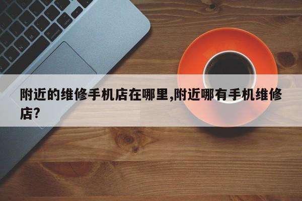 附近的维修手机店在哪里,附近哪有手机维修店?