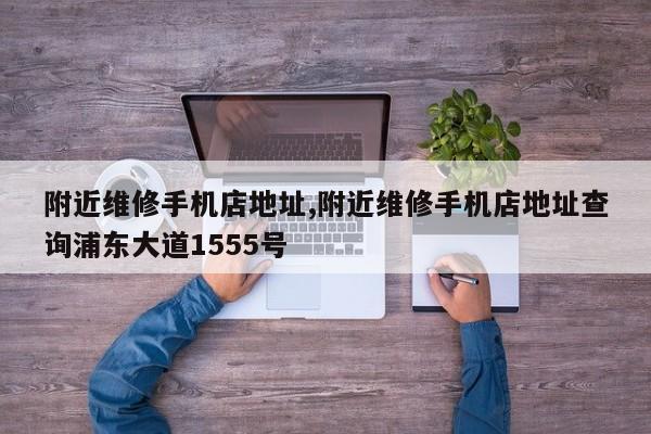 附近维修手机店地址,附近维修手机店地址查询浦东大道1555号