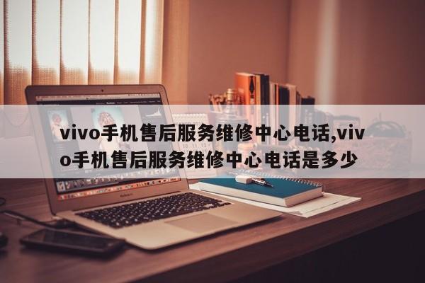 vivo手机售后服务维修中心电话,vivo手机售后服务维修中心电话是多少