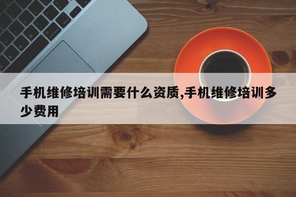手机维修培训需要什么资质,手机维修培训多少费用