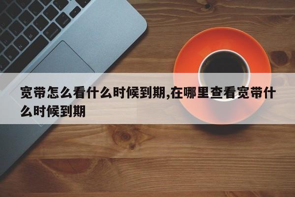 宽带怎么看什么时候到期,在哪里查看宽带什么时候到期