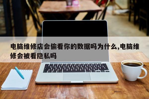 电脑维修店会偷看你的数据吗为什么,电脑维修会被看隐私吗
