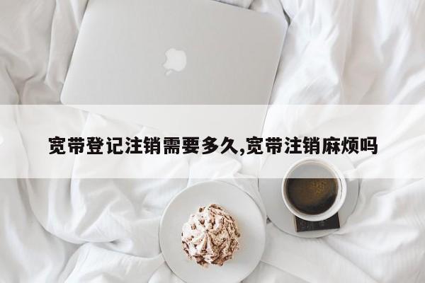 宽带登记注销需要多久,宽带注销麻烦吗