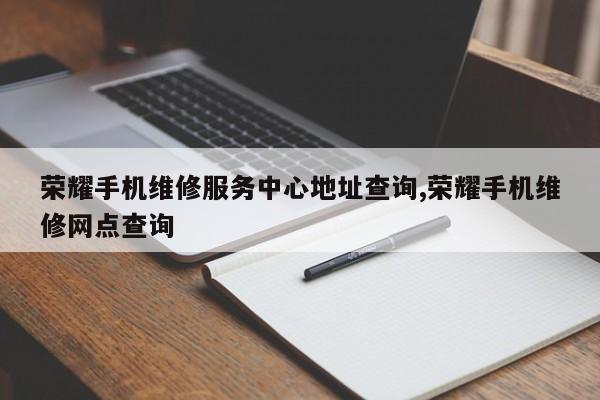 荣耀手机维修服务中心地址查询,荣耀手机维修网点查询