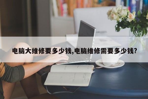 电脑大维修要多少钱,电脑维修需要多少钱?