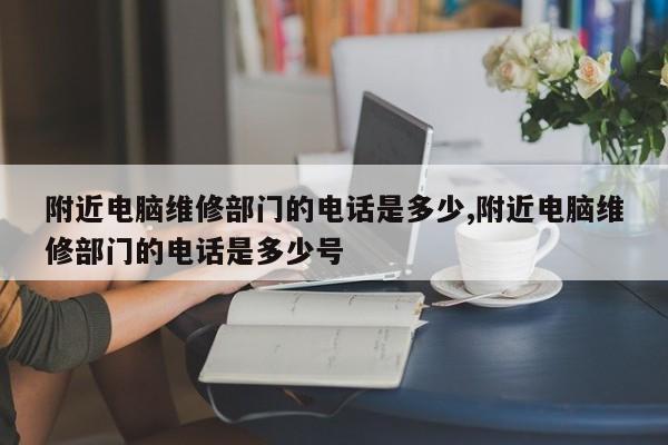 附近电脑维修部门的电话是多少,附近电脑维修部门的电话是多少号