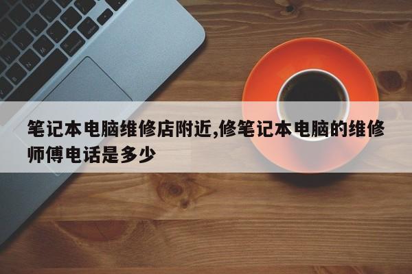 笔记本电脑维修店附近,修笔记本电脑的维修师傅电话是多少